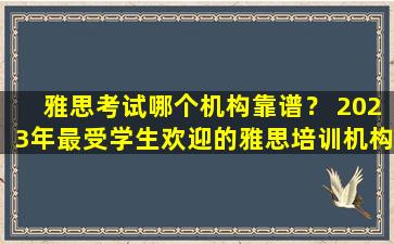 雅思考试哪个机构靠谱？ 2023年最受学生欢迎的雅思培训机构推荐